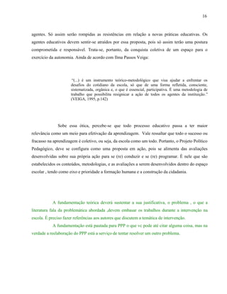 16



agentes. Só assim serão rompidas as resistências em relação a novas práticas educativas. Os
agentes educativos devem sentir-se atraídos por essa proposta, pois só assim terão uma postura
comprometida e responsável. Trata-se, portanto, da conquista coletiva de um espaço para o
exercício da autonomia. Ainda de acordo com Ilma Passos Veiga:




                       “(...) é um instrumento teórico-metodológico que visa ajudar a enfrentar os
                      desafios do cotidiano da escola, só que de uma forma refletida, consciente,
                      sistematizada, orgânica e, o que é essencial, participativa. É uma metodologia de
                      trabalho que possibilita resignicar a ação de todos os agentes da instituição.”
                      (VEIGA, 1995, p.142)




              Sobe essa ótica, percebe-se que todo processo educativo passa a ter maior
relevância como um meio para efetivação da aprendizagem. Vale ressaltar que todo o sucesso ou
fracasso na aprendizagem é coletivo, ou seja, da escola como um todo. Portanto, o Projeto Político
Pedagógico, deve se configura como uma proposta em ação, pois se alimenta das avaliações
desenvolvidas sobre sua própria ação para se (re) conduzir e se (re) programar. È nele que são
estabelecidos os conteúdos, metodologias, e as avaliações a serem desenvolvidos dentro do espaço
escolar , tendo como eixo e prioridade a formação humana e a construção da cidadania.




           A fundamentação teórica deverá sustentar a sua justificativa, o problema , o que a
literatura fala da problemática abordada ,devem embasar os trabalhos durante a intervenção na
escola. É preciso fazer referências aos autores que discutem a temática de intervenção.
           A fundamentação está pautada para PPP o que vc pode até citar alguma coisa, mas na
verdade a reelaboração do PPP está a serviço de tentar resolver um outro problema.
 