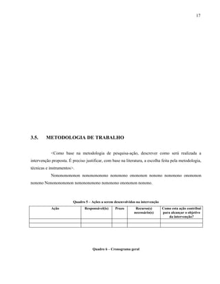 17




3.5.     METODOLOGIA DE TRABALHO


            <Como base na metodologia de pesquisa-ação, descrever como será realizada a
intervenção proposta. É preciso justificar, com base na literatura, a escolha feita pela metodologia,
técnicas e instrumentos>.
            Nonononononon nononononono nononono onononon nonono nononono onononon
nonono Nonononononon nononononono nononono onononon nonono.



                         Quadro 5 – Ações a serem desenvolvidas na intervenção
            Ação                Responsável(is)    Prazo       Recurso(s)        Como esta ação contribui
                                                              necessário(s)      para alcançar o objetivo
                                                                                     da intervenção?




                                     Quadro 6 – Cronograma geral
 
