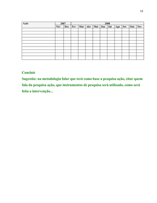 18


Ação                           2007                              2008
                         Nov      Dez   Fev   Mar Abr   Mai   Jun Jul   Ago   Set   Out   Nov




Concluir
Sugestão: na metodologia falar que terá como base a pesquisa ação, citar quem
fala da pesquisa ação, que instrumentos de pesquisa será utilizado, como será
feita a intervenção...
 