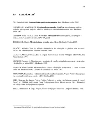 19



3.6.       REFERÊNCIAS1


GIL, Antonio Carlos. Como elaborar projetos de pesquisa. 4.ed. São Paulo: Atlas, 2002.

LAKATOS, E., MARCONI, M. Metodologia do trabalho científico: procedimentos básicos,
pesquisa bibliográfica, projeto e relatório, publicações e trabalhos científicos. 6.ed. São Paulo:
Atlas, 2001.

LUBISCO, Nídia, VIEIRA, Sônia. Manual do estilo acadêmico: monografias, dissertações e
teses. 2.ed. Rev. e amp. Salvador, EDUFBA, 2002.

THIOLLENT, Michel. Metodologia da pesquisa ação. 12.ed. São Paulo: Cortez, 2003.


ARAÚJO, Adilson César de. Gestão democrática da educação: a posição dos docentes.
PPGE/Unb. Dissertação de Mestrado. Brasília, 2000.

GADOTTI, Moacir, ROMÃO, José E. (orgs.). Autonomia da Escola: Princípios e Propostas. São
Paulo: Cortez, 1997.

LUCKESI, Cipriano. C. Planejamento e avaliação da escola: articulação necessária e determina-
ção ideológica. Idéias [FDE]. São Paulo, 1992.

PIMENTA, Selma Garrido. A Construção do Projeto Pedagógico na Escola de 1o. Grau. In: Série
Idéias nº8. São Paulo: FDE/ Governo do Estado de São Paulo, 1992.

PROGRAMA, Nacional de Fortalecimento dos Conselhos Escolares.Projeto Político Pedagógico
e a construção coletiva na escola. MEC. Brasília, 2006

REIS, Edmerson dos Santos. Projeto Político Pedagógico: moda, exigência ou tomada de consci-
ência?. In.: BELLO, José Luiz de Paiva. Pedagogia em Foco, Rio de Janeiro, 2001. Disponível
em: <http://www.pedagogiaemfoco.pro.br

VEIGA, Ilma Passos A. (org.). Projeto político-pedagógico da escola. Campinas: Papirus, 1995.




1
    Baseada na NBR-6023/2002, da Associação Brasileira de Normas Técnicas (ABNT)
 