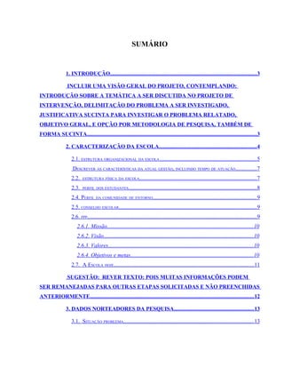 SUMÁRIO


                1. INTRODUÇÃO......................................................................................................... 3

                 INCLUIR UMA VISÃO GERAL DO PROJETO, CONTEMPLANDO:
INTRODUÇÃO SOBRE A TEMÁTICA A SER DISCUTIDA NO PROJETO DE
INTERVENÇÃO, DELIMITAÇÃO DO PROBLEMA A SER INVESTIGADO,
JUSTIFICATIVA SUCINTA PARA INVESTIGAR O PROBLEMA RELATADO,
OBJETIVO GERAL, E OPÇÃO POR METODOLOGIA DE PESQUISA, TAMBÉM DE
FORMA SUCINTA..........................................................................................................................3

                2. CARACTERIZAÇÃO DA ESCOLA......................................................................4

                   2.1. ESTRUTURA ORGANIZACIONAL DA ESCOLA ......................................................................5
                    DESCREVER AS CARACTERÍSTICAS DA ATUAL GESTÃO, INCLUINDO TEMPO DE ATUAÇÃO...............7
                   2.2.   ESTRUTURA FÍSICA DA ESCOLA.................................................................................... 7

                   2.3.   PERFIL DOS ESTUDANTES............................................................................................ 8

                   2.4. PERFIL DA COMUNIDADE DE ENTORNO.......................................................................... 9
                   2.5. CONSELHO ESCOLAR...................................................................................................9
                   2.6. PPP..........................................................................................................................9
                       2.6.1. Missão.........................................................................................................10
                       2.6.2. Visão........................................................................................................... 10
                       2.6.3. Valores........................................................................................................ 10
                       2.6.4. Objetivos e metas........................................................................................10
                   2.7. A ESCOLA HOJE.....................................................................................................11

                 SUGESTÃO: REVER TEXTO: POIS MUITAS INFORMAÇÕES PODEM
SER REMANEJADAS PARA OUTRAS ETAPAS SOLICITADAS E NÃO PREENCHIDAS
ANTERIORMENTE......................................................................................................................12

                3. DADOS NORTEADORES DA PESQUISA......................................................... 13

                   3.1. SITUAÇÃO PROBLEMA............................................................................................. 13
 