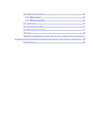 3.2. OBJETIVO DA INTERVENÇÃO.....................................................................................13
               3.2.1. Objetivo geral............................................................................................. 13
               3.2.2. Objetivos específicos...................................................................................14
            3.3. JUSTIFICATIVA....................................................................................................... 14
            3.4. FUNDAMENTAÇÃO TEÓRICA......................................................................................15
            3.5. METODOLOGIA DE TRABALHO.................................................................................. 17
            CONCLUIR....................................................................................................................18
            SUGESTÃO: NA METODOLOGIA FALAR QUE TERÁ COMO BASE A PESQUISA AÇÃO, CITAR QUEM FALA
DA PESQUISA AÇÃO, QUE INSTRUMENTOS DE PESQUISA SERÁ UTILIZADO, COMO SERÁ FEITA A INTERVENÇÃO....                                     .18
            3.6. REFERÊNCIAS......................................................................................................... 19
 