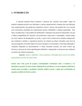 3



1. INTRODUÇÃO



       A presente proposta busca fomentar o interesse por construir uma gestão ?capaz de
produzir mudanças positiva nos indivíduos e sistema organizacional, composto por uma liderança
cujo comportamento seja guiado por imperativos éticos e morais cuja atuação deve ser exercida
com concorrência simultânea de conhecimento técnico, habilidades e atitudes apropriadas. Para
tanto, reconhecemos a necessidade de fundamentar a liderança num processo democrático em que
o lideres compartilhem de* decisões com professores, alunos pais e comunidade, visando atingir
um nível superior de desempenho na escola, o qual se dá ao desenvolver relações interpessoais
que conduzem a atitudes e expectativas positiva em relação aos alunos colocados como foco de
suas preocupações; buscando dispor de recursos humanos com formação e motivação adequadas e
condições adequadas de funcionamento. E ainda, buscando construir um clima escolar que
favoreça o processo de ensino aprendizagem definindo e organizando os processos que conduzam
ao alcance dos objetivos propostos.
           Sugestão: pode-se identificar vários problemas enfrentados pela escola mas definir
qual problema será foco da intervenção.


Incluir uma visão geral do projeto, contemplando: introdução sobre a temática a ser
discutida no projeto de intervenção, delimitação do problema a ser investigado, justificativa
sucinta para investigar o problema relatado, objetivo geral, e opção por metodologia de
pesquisa, também de forma sucinta.
 