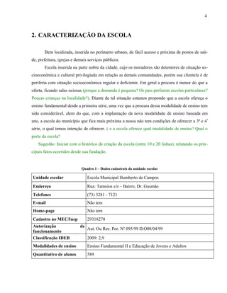 4



2. CARACTERIZAÇÃO DA ESCOLA

       Bem localizada, inserida no perímetro urbano, de fácil acesso e próxima de postos de saú-
de, prefeitura, igrejas e demais serviços públicos.
       Escola inserida na parte nobre da cidade, cujo os moradores são detentores de situação so-
cioeconômica e cultural privilegiada em relação as demais comunidades, porém sua clientela é de
periferia com situação socioeconômica regular e deficiente. Em geral a procura é menor do que a
oferta, ficando salas ociosas (porque a demanda é pequena? Os pais preferem escolas particulares?
Poucas crianças na localidade?). Diante de tal situação estamos propondo que a escola ofereça o
ensino fundamental desde a primeira série, uma vez que a procura dessa modalidade de ensino tem
sido considerável, alem do que, com a implantação da nova modalidade de ensino baseada em
ano, a escola do município que fica mais próxima a nossa não tem condições de oferecer a 3ª e 4 ª
série, o qual temos intenção de oferecer. ( e a escola oferece qual modalidade de ensino? Qual o
porte da escola?
   Sugestão: Iniciar com o histórico de criação da escola (entre 10 e 20 linhas), relatando os prin-
cipais fatos ocorridos desde sua fundação.


                             Quadro 1 – Dados cadastrais da unidade escolar

Unidade escolar                  Escola Municipal Humberto de Campos
Endereço                         Rua: Tamoios s/n – Bairro; Dr. Gusmão
Telefones                        (73) 3281 - 7121
E-mail                           Não tem
Home-page                        Não tem
Cadastro no MEC/Inep             29318270
Autorização                 de
                                 Aut. Ou Rec. Por. No 095/99 D.O08/04/99
funcionamento
Classificação IDEB               2009: 2,9
Modalidades de ensino            Ensino Fundamental II e Educação de Jovens e Adultos
Quantitativo de alunos           589
 