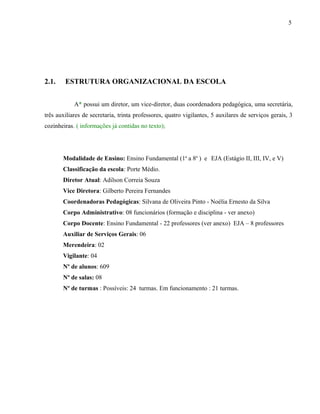 5




2.1.    ESTRUTURA ORGANIZACIONAL DA ESCOLA


            A* possui um diretor, um vice-diretor, duas coordenadora pedagógica, uma secretária,
três auxiliares de secretaria, trinta professores, quatro vigilantes, 5 auxilares de serviços gerais, 3
cozinheiras. ( informações já contidas no texto);




       Modalidade de Ensino: Ensino Fundamental (1a a 8a ) e EJA (Estágio II, III, IV, e V)
       Classificação da escola: Porte Médio.
       Diretor Atual: Adilson Correia Souza
       Vice Diretora: Gilberto Pereira Fernandes
       Coordenadoras Pedagógicas: Silvana de Oliveira Pinto - Noélia Ernesto da Silva
       Corpo Administrativo: 08 funcionários (formação e disciplina - ver anexo)
       Corpo Docente: Ensino Fundamental - 22 professores (ver anexo) EJA – 8 professores
       Auxiliar de Serviços Gerais: 06
       Merendeira: 02
       Vigilante: 04
       Nº de alunos: 609
       Nº de salas: 08
       Nº de turmas : Possíveis: 24 turmas. Em funcionamento : 21 turmas.
 