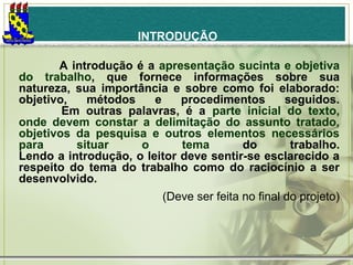 INTRODUÇÃO
             A introdução é a apresentação sucinta e objetiva
do trabalho, que fornece informações sobre sua
natureza, sua importância e sobre como foi elaborado:
objetivo,
métodos
e
procedimentos
seguidos.
Em outras palavras, é a parte inicial do texto,
onde devem constar a delimitação do assunto tratado,
objetivos da pesquisa e outros elementos necessários
para
situar
o
tema
do
trabalho.
Lendo a introdução, o leitor deve sentir-se esclarecido a
respeito do tema do trabalho como do raciocínio a ser
desenvolvido.
(Deve ser feita no final do projeto)
 

 