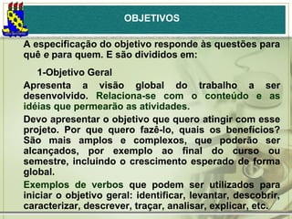 OBJETIVOS
A especificação do objetivo responde às questões para
quê e para quem. E são divididos em:
1-Objetivo Geral
Apresenta a visão global do trabalho a ser
desenvolvido. Relaciona-se com o conteúdo e as
idéias que permearão as atividades.
Devo apresentar o objetivo que quero atingir com esse
projeto. Por que quero fazê-lo, quais os benefícios?
São mais amplos e complexos, que poderão ser
alcançados, por exemplo ao final do curso ou
semestre, incluindo o crescimento esperado de forma
global.
Exemplos de verbos que podem ser utilizados para
iniciar o objetivo geral: identificar, levantar, descobrir,
caracterizar, descrever, traçar, analisar, explicar, etc.

 