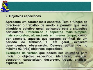 2. Objetivos específicos
Apresenta um caráter mais concreto. Tem a função de
direcionar o trabalho de modo a permitir que seja
atingido o objetivo geral, aplicando este a situações
particulares. Referem-se a aspectos mais simples,
mais concretos, alcançáveis em menor tempo, como,
por exemplo, aqueles que surgem ao final de um
período de trabalho e, em geral, explicam
desempenhos observáveis. Deve-se utilizar de no
máximo 03 (três) objetivos específicos.
Exemplos de verbos que podem ser utilizados para
iniciar o objetivo específico: identificar, levantar,
descobrir, caracterizar, descrever, traçar, analisar,
explicar, etc.

 