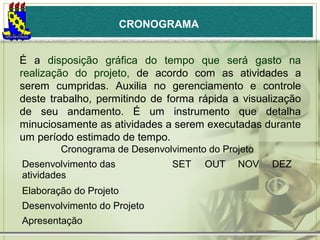 CRONOGRAMA
É a disposição gráfica do tempo que será gasto na
realização do projeto, de acordo com as atividades a
serem cumpridas. Auxilia no gerenciamento e controle
deste trabalho, permitindo de forma rápida a visualização
de seu andamento. É um instrumento que detalha
minuciosamente as atividades a serem executadas durante
um período estimado de tempo.
Cronograma de Desenvolvimento do Projeto
Desenvolvimento das
atividades
Elaboração do Projeto
Desenvolvimento do Projeto
Apresentação

SET

OUT

NOV

DEZ

 