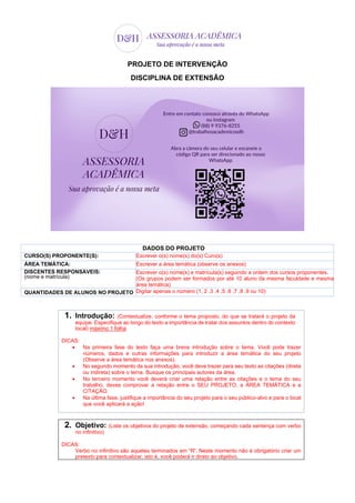 PROJETO DE INTERVENÇÃO
DISCIPLINA DE EXTENSÃO
DADOS DO PROJETO
CURSO(S) PROPONENTE(S): Escrever o(s) nome(s) do(s) Curo(s)
ÁREA TEMÁTICA: Escrever a área temática (observe os anexos)
DISCENTES RESPONSÁVEIS:
(nome e matrícula)
Escrever o(s) nome(s) e matrícula(s) seguindo a ordem dos cursos proponentes.
(Os grupos podem ser formados por até 10 aluno da mesma faculdade e mesma
área temática)
QUANTIDADES DE ALUNOS NO PROJETO Digitar apenas o número (1, 2 ,3 ,4 ,5 ,6 ,7 ,8 ,9 ou 10)
1. Introdução: (Contextualize, conforme o tema proposto, do que se tratará o projeto da
equipe. Especifique ao longo do texto a importância de tratar dos assuntos dentro do contexto
local) máximo 1 folha
DICAS:
 Na primeira fase do texto faça uma breve introdução sobre o tema. Você pode trazer
números, dados e outras informações para introduzir a área temática do seu projeto
(Observe a área temática nos anexos).
 No segundo momento da sua introdução, você deve trazer para seu texto as citações (direta
ou indireta) sobre o tema. Busque os principais autores da área.
 No terceiro momento você deverá criar uma relação entre as citações e o tema do seu
trabalho, deves comprovar a relação entre o SEU PROJETO, a ÁREA TEMÁTICA e a
CITAÇÃO.
 Na última fase, justifique a importância do seu projeto para o seu público-alvo e para o local
que você aplicará a ação!
2. Objetivo: (Liste os objetivos do projeto de extensão, começando cada sentença com verbo
no infinitivo)
DICAS:
Verbo no infinitivo são aqueles terminados em “R”. Neste momento não é obrigatório criar um
pretexto para contextualizar, isto é, você poderá ir direto ao objetivo.
 