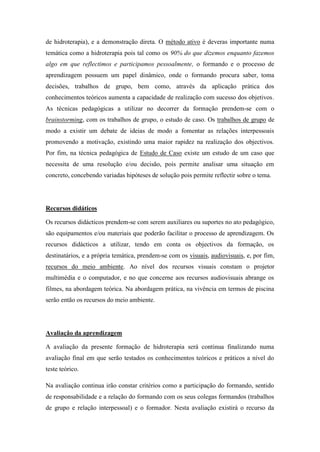 de hidroterapia), e a demonstração direta. O método ativo é deveras importante numa
temática como a hidroterapia pois tal como os 90% do que dizemos enquanto fazemos
algo em que reflectimos e participamos pessoalmente, o formando e o processo de
aprendizagem possuem um papel dinâmico, onde o formando procura saber, toma
decisões, trabalhos de grupo, bem como, através da aplicação prática dos
conhecimentos teóricos aumenta a capacidade de realização com sucesso dos objetivos.
As técnicas pedagógicas a utilizar no decorrer da formação prendem-se com o
brainstorming, com os trabalhos de grupo, o estudo de caso. Os trabalhos de grupo de
modo a existir um debate de ideias de modo a fomentar as relações interpessoais
promovendo a motivação, existindo uma maior rapidez na realização dos objectivos.
Por fim, na técnica pedagógica de Estudo de Caso existe um estudo de um caso que
necessita de uma resolução e/ou decisão, pois permite analisar uma situação em
concreto, concebendo variadas hipóteses de solução pois permite reflectir sobre o tema.




Recursos didáticos

Os recursos didácticos prendem-se com serem auxiliares ou suportes no ato pedagógico,
são equipamentos e/ou materiais que poderão facilitar o processo de aprendizagem. Os
recursos didácticos a utilizar, tendo em conta os objectivos da formação, os
destinatários, e a própria temática, prendem-se com os visuais, audiovisuais, e, por fim,
recursos do meio ambiente. Ao nível dos recursos visuais constam o projetor
multimédia e o computador, e no que concerne aos recursos audiovisuais abrange os
filmes, na abordagem teórica. Na abordagem prática, na vivência em termos de piscina
serão então os recursos do meio ambiente.




Avaliação da aprendizagem

A avaliação da presente formação de hidroterapia será continua finalizando numa
avaliação final em que serão testados os conhecimentos teóricos e práticos a nível do
teste teórico.

Na avaliação continua irão constar critérios como a participação do formando, sentido
de responsabilidade e a relação do formando com os seus colegas formandos (trabalhos
de grupo e relação interpessoal) e o formador. Nesta avaliação existirá o recurso da
 