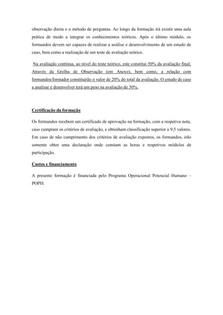 observação direta e o método de perguntas. Ao longo da formação irá existir uma aula
prática de modo a integrar os conhecimentos teóricos. Após o último módulo, os
formandos devem ser capazes de realizar a análise e desenvolvimento de um estudo de
caso, bem como a realização de um teste de avaliação teórico.

Na avaliação continua, ao nível do teste teórico, este constitui 50% da avaliação final;
Através da Grelha de Observação (em Anexo), bem como, a relação com
formandos/formador constituirão o valor de 20% do total da avaliação. O estudo de caso
a analisar e desenvolver terá um peso na avaliação de 30%.




Certificação da formação

Os formandos recebem um certificado de aprovação na formação, com a respetiva nota,
caso cumpram os critérios de avaliação, e obtenham classificação superior a 9,5 valores.
Em caso de não cumprimento dos critérios de avaliação expostos, os formandos, irão
somente obter uma declaração onde constam as horas e respetivos módulos de
participação.

Custos e financiamento

A presente formação é financiada pelo Programa Operacional Potencial Humano –
POPH.
 