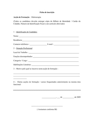Ficha de inscrição

Acção de Formação : Hidroterapia

(Todos os candidatos deverão entregar cópia do Bilhete de Identidade / Cartão do
Cidadão, Número de Identificação Fiscal e um currículo abreviado)



1 – Identificação do Candidato:

Nome: _______________________________________________________________

Residência:____________________________________________________________

Contacto telefónico : __________________ E-mail : ___________________________

2 – Situação Profissional

Local de Trabalho : _____________________________________________________

Funções desempenhadas: ________________________________________________

Categoria / Cargo : _____________________________________________________

Habilitações Literárias: __________________________________________________

3 – Motivo pelo qual se inscreve nesta acção de formação :

______________________________________________________________________
______________________________________________________________________
______________

4 - Outras acções de formação / cursos frequentados anteriormente na mesma área
funcional:




                                    _______________, ___ de ____________ de 2009



                       _________________________________

                              ( Assinatura conforme BI)
 