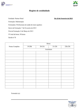 Registo de assiduidade


Entidade: Partner Hotel                                               Dia 10 de Fevereiro de 2013

Formação: Hidroterapia
Formandos: Profissionais de saúde do meio aquático
Início da Formação: 7 de Fevereiro de 2013
Fim da Formação: 8 de Março de 2013
Nº total de horas: 50 horas
Sessão nº II


                                                         Horas
Nome Completo                 19-20h          20-21h                21-22h           22h-23h
                                                       Assinatura




    Formador (a):
 