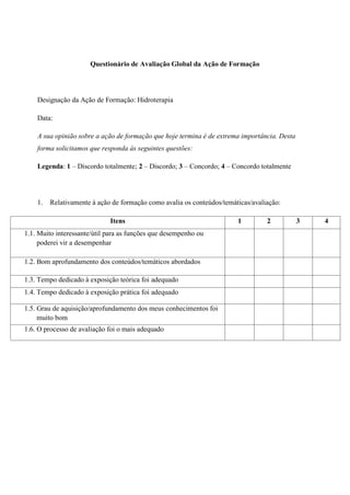 Questionário de Avaliação Global da Ação de Formação




    Designação da Ação de Formação: Hidroterapia

    Data:

    A sua opinião sobre a ação de formação que hoje termina é de extrema importância. Desta
    forma solicitamos que responda às seguintes questões:

    Legenda: 1 – Discordo totalmente; 2 – Discordo; 3 – Concordo; 4 – Concordo totalmente




    1.   Relativamente à ação de formação como avalia os conteúdos/temáticas/avaliação:

                             Itens                                      1         2           3   4
1.1. Muito interessante/útil para as funções que desempenho ou
     poderei vir a desempenhar

1.2. Bom aprofundamento dos conteúdos/temáticos abordados

1.3. Tempo dedicado à exposição teórica foi adequado
1.4. Tempo dedicado à exposição prática foi adequado

1.5. Grau de aquisição/aprofundamento dos meus conhecimentos foi
     muito bom
1.6. O processo de avaliação foi o mais adequado
 