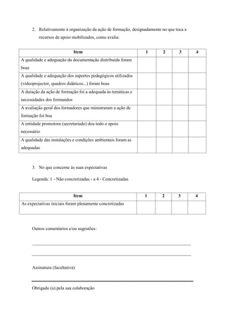 2. Relativamente à organização da ação de formação, designadamente no que toca a
          recursos de apoio mobilizados, como avalia:


                              Item                               1        2        3      4
A qualidade e adequação da documentação distribuída foram
boas
A qualidade e adequação dos suportes pedagógicos utilizados
(videoprojector, quadros didáticos...) foram boas
A duração da ação de formação foi a adequada às temáticas e
necessidades dos formandos
A avaliação geral dos formadores que ministraram a ação de
formação foi boa
A entidade promotora (secretariado) deu todo o apoio
necessário
A qualidade das instalações e condições ambientais foram as
adequadas



       3. No que concerne às suas expectativas

       Legenda: 1 - Não concretizadas - a 4 - Concretizadas


                              Item                               1        2       3       4
As expectativas iniciais foram plenamente concretizadas




       Outros comentários e/ou sugestões:


       ______________________________________________________________________

       ______________________________________________________________________


       Assinatura (facultativa)



       Obrigado (a) pela sua colaboração
 