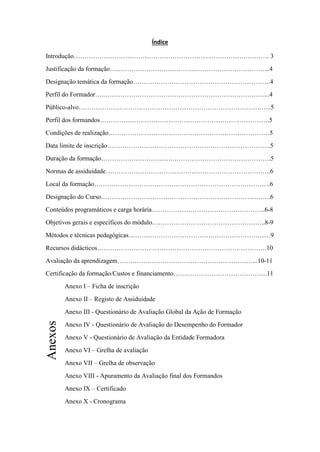 Índice

Introdução………………………………………………………………………………. 3
Justificação da formação………………………………………………………………...4
Designação temática da formação……………………………………………………….4
Perfil do Formador….…………………………………………………………………...4
Público-alvo……………………………………………………………………………...5
Perfil dos formandos…………………………………………………………………….5
Condições de realização…………………………………………………………………5
Data limite de inscrição………………………………………………………………….5
Duração da formação………………………...….……………………………………….5
Normas de assiduidade…………………………………………………………………..6
Local da formação……………………………………………………………………….6
Designação do Curso……………………………………………………………...……..6
Conteúdos programáticos e carga horária……………………………………………..6-8
Objetivos gerais e específicos do módulo……………………………………………..8-9
Métodos e técnicas pedagógicas…………………………………………………………9
Recursos didácticos…………………………………………………………………….10
Avaliação da aprendizagem………………………………………………………...10-11
Certificação da formação/Custos e financiamento…….……………………………….11
         Anexo I – Ficha de inscrição
         Anexo II – Registo de Assiduidade
         Anexo III - Questionário de Avaliação Global da Ação de Formação
Anexos




         Anexo IV - Questionário de Avaliação do Desempenho do Formador
         Anexo V - Questionário de Avaliação da Entidade Formadora
         Anexo VI – Grelha de avaliação
         Anexo VII – Grelha de observação
         Anexo VIII - Apuramento da Avaliação final dos Formandos
         Anexo IX – Certificado
         Anexo X - Cronograma
 