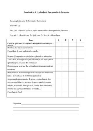 Questionário de Avaliação do Desempenho do Formador



   Designação da Ação de Formação: Hidroterapia

   Formador (a):

   Para cada afirmação avalie na escala apresentada o desempenho do formador:

   Legenda: 1 – Insuficiente; 2 - Suficiente; 3 - Bom; 4 – Muito Bom

                               Itens                                   1   2    3   4
Clareza na apresentação dos objectivos pedagógicos/de aprendizagem a
alcançar
Domínio das matérias ministradas
Capacidade de motivação dos formandos

Desenvolvimento de metodologias pedagógicas adequadas
Verificação, ao longo da acção de formação, da aquisição de
aprendizagens por parte dos formandos
Demonstração ao grupo das aplicações práticas das matérias
em estudo
Demonstração de interesse pelas dificuldades dos formandos
(apoio na resolução de problemas concretos)
Apresentação de estratégias de apoio à rentabilização dos
saberes adquiridos (ex: consulta de sites especializados na
matéria, referências bibliográficas, centros para consulta de
informação acercadas temáticas abordadas...)
Classificação Final:




        Sugestões:______________________________________________________________
        ______________________________________________________________________
        ______________________________________________________________________
        ______________________________________________________________________
 