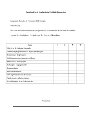 Questionário de Avaliação da Entidade Formadora



   Designação da Ação de Formação: Hidroterapia

   Formador (a):

   Para cada afirmação avalie na escala apresentada o desempenho da Entidade Formadora:

   Legenda: 1 – Insuficiente; 2 – Suficiente; 3 – Bom; 4 – Muito Bom




                             Itens                              1       2         3       4
Objetivos da Acão de Formação
Conteúdos programáticos da Ação de Formação
Estruturação do programa
Utilidade dos conteúdos dos módulos
Motivação e participação
Instalações e equipamentos
Documentação
Meios audiovisuais
Utilização de recursos didácticos
Apoio técnico-administrativo
Formadores da Ação de Formação




                                            Assinatura
 