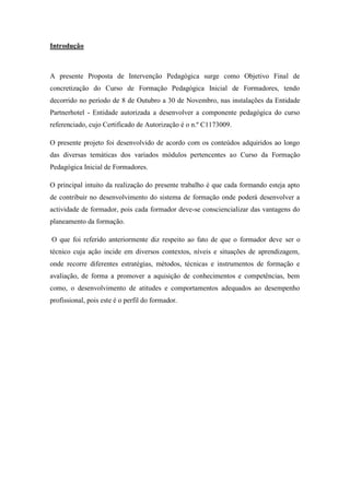 Introdução



A presente Proposta de Intervenção Pedagógica surge como Objetivo Final de
concretização do Curso de Formação Pedagógica Inicial de Formadores, tendo
decorrido no período de 8 de Outubro a 30 de Novembro, nas instalações da Entidade
Partnerhotel - Entidade autorizada a desenvolver a componente pedagógica do curso
referenciado, cujo Certificado de Autorização é o n.º C1173009.

O presente projeto foi desenvolvido de acordo com os conteúdos adquiridos ao longo
das diversas temáticas dos variados módulos pertencentes ao Curso da Formação
Pedagógica Inicial de Formadores.

O principal intuito da realização do presente trabalho é que cada formando esteja apto
de contribuir no desenvolvimento do sistema de formação onde poderá desenvolver a
actividade de formador, pois cada formador deve-se consciencializar das vantagens do
planeamento da formação.

O que foi referido anteriormente diz respeito ao fato de que o formador deve ser o
técnico cuja ação incide em diversos contextos, níveis e situações de aprendizagem,
onde recorre diferentes estratégias, métodos, técnicas e instrumentos de formação e
avaliação, de forma a promover a aquisição de conhecimentos e competências, bem
como, o desenvolvimento de atitudes e comportamentos adequados ao desempenho
profissional, pois este é o perfil do formador.
 
