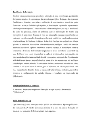 Justificação da formação

Existem variados estudos que remontam á utilização da água como terapia que datando
de tempos remotos. A compreensão das propriedades físicas da água e das respostas
fisiológicas á imersão, associadas á utilização de movimentos e exercícios, pode
favorecer a actuação da fisioterapia aquática, a Hidroterapia, e potenciar o processo de
intervenção fisioterapêutica. Tendo em conta o ambiente aquático, ou seja, a diminuição
da acção da gravidade, existe um ambiente ideal de reabilitação de doentes que
necessitem de uma menor descarga de peso nas articulações ou que possuam limitações
na terapia em solo, exemplos disso são a melhoria do equilíbrio e coordenação motora a
nível dos idosos, do Síndrome de Down, da Paralisia Cerebral, da qualidade de vida da
grávida, na Síndrome de Edwards, entre tantas outras patologias. Tendo em conta os
benefícios associados á prática terapêutica no meio aquático, a Hidroterapia, torna-se
imperativa a formação deste método terapêutico de modo a melhorar a qualidade de
vida do Outro, bem como, potencializar a acção do profissional do meio aquático na
intervenção da melhoria da qualidade de vida e potenciar a autonomia das Atividades de
Vida Diária dos doentes. O profissional de saúde deve ser possuidor de um perfil que
contribui para a saúde mental e física dos seus doentes, melhorando não só a este como
também na sua esfera social e familiar, pois o Homem é um ser bio-psico-social. Por
tudo o que atrás foi descrito, torna-se imprescindível a formação nesta área, de modo a
promover o conhecimento de variadas técnicas e benefícios de intervenção da
Hidroterapia.




Designação temática da formação

A temática a desenvolver na presente formação, ou seja, o curso é denominado
“Hidroterapia”.



Perfil do Formador (a)

O(a) formador(a) desta formação deverá possuir o Certificado de Aptidão profissional
de Formador (CAP) válido, experiência mínima de 2 anos na área de formação em
causa, e, pós-graduação de Fisioterapia em meio aquático.
 
