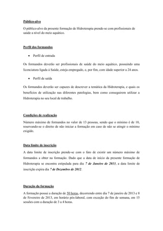 Público-alvo

O público-alvo da presente formação de Hidroterapia prende-se com profissionais de
saúde a nível do meio aquático.



Perfil dos formandos

      Perfil de entrada

Os formandos deverão ser profissionais de saúde do meio aquático, possuindo uma
licenciatura ligada á Saúde, esteja empregado, e, por fim, com idade superior a 24 anos.

      Perfil de saída

Os formandos deverão ser capazes de descrever a temática da Hidroterapia, e quais os
benefícios de utilização nas diferentes patologias, bem como conseguirem utilizar a
Hidroterapia no seu local de trabalho.




Condições de realização

Número máximo de formandos no valor de 13 pessoas, sendo que o mínimo é de 10,
reservando-se o direito de não iniciar a formação em caso de não se atingir o mínimo
exigido.



Data limite de inscrição

A data limite de inscrição prende-se com o fato de existir um número máximo de
formandos a obter na formação. Dado que a data de início da presente formação de
Hidroterapia se encontra estipulada para dia 7 de Janeiro de 2013, a data limite de
inscrição expira dia 7 de Dezembro de 2012.




Duração da formação

A formação possui a duração de 50 horas, decorrendo entre dia 7 de janeiro de 2013 e 8
de Fevereiro de 2013, em horário pós-laboral, com exceção do fim de semana, em 15
sessões com a duração de 3 a 4 horas.
 