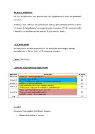 Normas de assiduidade

     No final de cada sessão, será passada uma folha de presenças de modo aos formandos
     assinarem.

     A obtenção do Certificado está condicionada além do aproveitamento exposto no ponto
     “Avaliação da Aprendizagem”, a uma participação mínima de 80% das horas destinadas
     á formação, ou seja, obrigatória a presença de pelo menos 4 sessões.




     Local da formação

     A formação será instruída e desenvolvida em instalações indicadas para o efeito,
     nomeadamente na Partner Hotel em Reguengos de Monsaraz.



     Curso: Hidroterapia



     Conteúdos programáticos e carga horária


Módulos                                           Designação                            Nº horas
Módulo I      Introdução à Reabilitação Aquática                                           10
              Princípios Físicos da água
Módulo II                                                                                 10
              Efeitos fisiológicos, terapêuticos e psicológicos da imersão
Módulo III    Avaliação na piscina terapêutica                                            10
              Equipamento de Exercício no ambiente aquático
Módulo IV                                                                                 10
              Noções sobre as técnicas de reabilitação em hidroterapia
              Prática supervisionada em piscina aquecida
Módulo V      Planeamento da reabilitação Aquática                                        10
              Avaliação em solo e dentro da piscina
  Total                                                                                    50




     Módulo I

     Designação: Introdução á Reabilitação Aquática

             História da reabilitação aquática
 