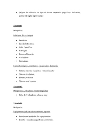    Origem da utilização da água de forma terapêutica (objectivos, indicações,
       contra-indicações e precauções)




Módulo II

Designação:

Princípios físicos da água

      Densidade
      Pressão hidrostática
      Calor Específico
      Refracção
      Empuxo/Flutuação
      Viscosidade
      Turbulência

Efeitos fisiológicos, terapêuticos e psicológicos da imersão

      Sistema músculo-esquelético e neuromuscular
      Sistema circulatório
      Sistema pulmonar
      Sistema renal e outros

Módulo III

Designação: Avaliação na piscina terapêutica

      Ficha de Avaliação no solo e na água



Módulo IV

Designação:

Equipamento de Exercício no ambiente aquático

      Princípios e benefícios dos equipamentos
      Escolha e cuidado adequado do equipamento
 