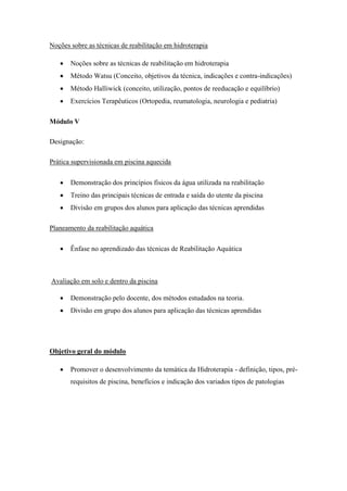 Noções sobre as técnicas de reabilitação em hidroterapia

      Noções sobre as técnicas de reabilitação em hidroterapia
      Método Watsu (Conceito, objetivos da técnica, indicações e contra-indicações)
      Método Halliwick (conceito, utilização, pontos de reeducação e equilíbrio)
      Exercícios Terapêuticos (Ortopedia, reumatologia, neurologia e pediatria)

Módulo V

Designação:

Prática supervisionada em piscina aquecida

      Demonstração dos princípios físicos da água utilizada na reabilitação
      Treino das principais técnicas de entrada e saída do utente da piscina
      Divisão em grupos dos alunos para aplicação das técnicas aprendidas

Planeamento da reabilitação aquática

      Ênfase no aprendizado das técnicas de Reabilitação Aquática



Avaliação em solo e dentro da piscina

      Demonstração pelo docente, dos métodos estudados na teoria.
      Divisão em grupo dos alunos para aplicação das técnicas aprendidas




Objetivo geral do módulo

      Promover o desenvolvimento da temática da Hidroterapia - definição, tipos, pré-
       requisitos de piscina, benefícios e indicação dos variados tipos de patologias
 