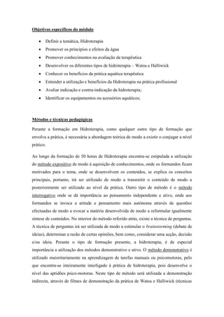 Objetivos específicos do módulo

      Definir a temática, Hidroterapia
      Promover os princípios e efeitos da água
      Promover conhecimentos na avaliação da terapêutica
      Desenvolver os diferentes tipos de hidroterapia – Watsu e Halliwick
      Conhecer os benefícios da prática aquática terapêutica
      Entender a utilização e benefícios da Hidroterapia na prática profissional
      Avaliar indicação e contra-indicação da hidroterapia;
      Identificar os equipamentos ou acessórios aquáticos;



Métodos e técnicas pedagógicas

Perante a formação em Hidroterapia, como qualquer outro tipo de formação que
envolva a prática, é necessária a abordagem teórica de modo a existir o conjugar a nível
prático.

Ao longo da formação de 50 horas de Hidroterapia encontra-se estipulada a utilização
do método expositivo de modo á aquisição de conhecimentos, onde os formandos ficam
motivados para o tema, onde se desenvolvem os conteúdos, se explica os conceitos
principais, portanto, irá ser utilizado de modo a transmitir o conteúdo de modo a
posteriormente ser utilizado ao nível da prática. Outro tipo de método é o método
interrogativo onde se dá importância ao pensamento independente e ativo, onde aos
formandos se invoca a atitude e pensamento mais autónoma através de questões
efectuadas de modo a evocar a matéria desenvolvida de modo a reformular igualmente
síntese de conteúdos. No interior do método referido atrás, existe a técnica de perguntas.
A técnica de perguntas irá ser utilizada de modo a estimular o brainstorming (debate de
ideias), determinar a razão de certas opiniões, bem como, considerar uma acção, decisão
e/ou ideia. Perante o tipo de formação presente, a hidroterapia, é de especial
importância a utilização dos métodos demonstrativo e ativo. O método demonstrativo é
utilizado maioritariamente na aprendizagem de tarefas manuais ou psicomotoras, pelo
que encontra-se inteiramente interligado á prática de hidroterapia, pois desenvolve o
nível das aptidões psico-motoras. Neste tipo de método será utilizada a demonstração
indirecta, através de filmes de demonstração da prática de Watsu e Halliwick (técnicas
 