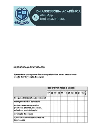 8 CRONOGRAMA DE ATIVIDADES
Apresentar o cronograma das ações pretendidas para a execução do
projeto de intervenção. Exemplo:
DESCREVER ANOS E MESES
07 08 09 10 11 10 01 02 03 04 05
0
6
Pesquisa bibliográfica/documental
Planejamento das atividades
Ações a serem executadas
(reuniões, oficinas, encontros,
palestras, seminários etc.)
Avaliação do estágio
Apresentação dos resultados da
intervenção
 