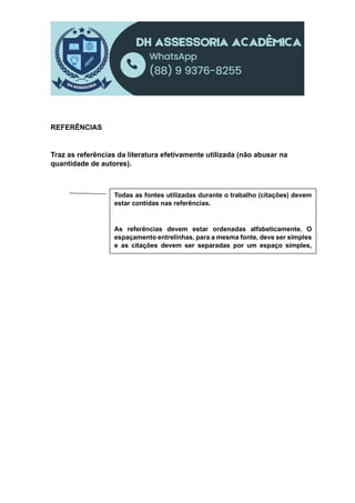 REFERÊNCIAS
Traz as referências da literatura efetivamente utilizada (não abusar na
quantidade de autores).
Todas as fontes utilizadas durante o trabalho (citações) devem
estar contidas nas referências.
As referências devem estar ordenadas alfabeticamente. O
espaçamento entrelinhas, para a mesma fonte, deve ser simples
e as citações devem ser separadas por um espaço simples,
sendo que se deve deixar uma linha em branco entre as fontes
 