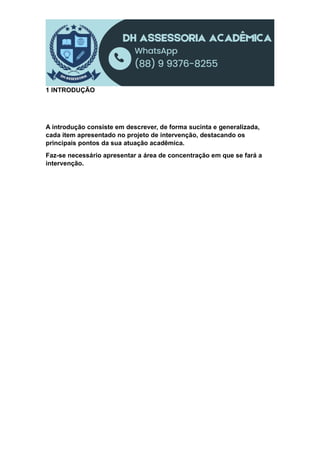 1 INTRODUÇÃO
A introdução consiste em descrever, de forma sucinta e generalizada,
cada item apresentado no projeto de intervenção, destacando os
principais pontos da sua atuação acadêmica.
Faz-se necessário apresentar a área de concentração em que se fará a
intervenção.
 