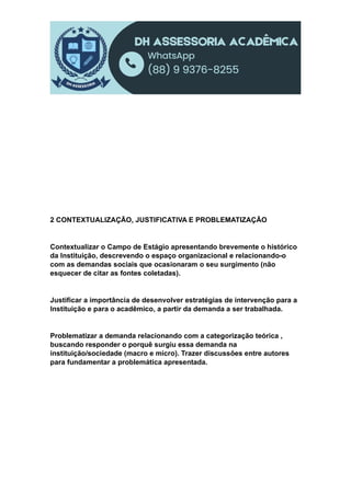 2 CONTEXTUALIZAÇÃO, JUSTIFICATIVA E PROBLEMATIZAÇÃO
Contextualizar o Campo de Estágio apresentando brevemente o histórico
da Instituição, descrevendo o espaço organizacional e relacionando-o
com as demandas sociais que ocasionaram o seu surgimento (não
esquecer de citar as fontes coletadas).
Justificar a importância de desenvolver estratégias de intervenção para a
Instituição e para o acadêmico, a partir da demanda a ser trabalhada.
Problematizar a demanda relacionando com a categorização teórica ,
buscando responder o porquê surgiu essa demanda na
instituição/sociedade (macro e micro). Trazer discussões entre autores
para fundamentar a problemática apresentada.
 