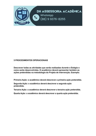 5 PROCEDIMENTOS OPERACIONAIS
Descrever todas as atividades que serão realizadas durante o Estágio e
como serão desenvolvidas. O acadêmico deverá apresentar também as
ações pretendidas na metodologia do Projeto de Intervenção. Exemplo:
Primeira Ação: o acadêmico deverá descrever a primeira ação pretendida.
Segunda Ação: o acadêmico deverá descrever a segunda ação
pretendida.
Terceira Ação: o acadêmico deverá descrever a terceira ação pretendida.
Quarta Ação: o acadêmico deverá descrever a quarta ação pretendida.
 