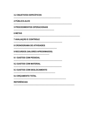 3.2 OBJETIVOS ESPECÍFICOS
.......................................................................................
4 PÚBLICO-ALVO
............................................................................................................
5 PROCEDIMENTOS OPERACIONAIS
...........................................................................
6 METAS
...........................................................................................................................
7 AVALIAÇÃO E CONTROLE
..........................................................................................
8 CRONOGRAMA DE ATIVIDADES
................................................................................
9 RECURSOS (VALORES APROXIMADOS)
..................................................................
9.1 GASTOS COM PESSOAL
..........................................................................................
9.2 GASTOS COM MATERIAL
.........................................................................................
9.3 GASTOS COM DESLOCAMENTO
.............................................................................
9.4 ORÇAMENTO TOTAL
.................................................................................................
REFERÊNCIAS
.................................................................................................................
 