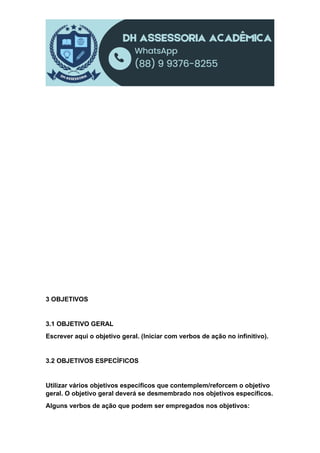 3 OBJETIVOS
3.1 OBJETIVO GERAL
Escrever aqui o objetivo geral. (Iniciar com verbos de ação no infinitivo).
3.2 OBJETIVOS ESPECÍFICOS
Utilizar vários objetivos específicos que contemplem/reforcem o objetivo
geral. O objetivo geral deverá se desmembrado nos objetivos específicos.
Alguns verbos de ação que podem ser empregados nos objetivos:
 