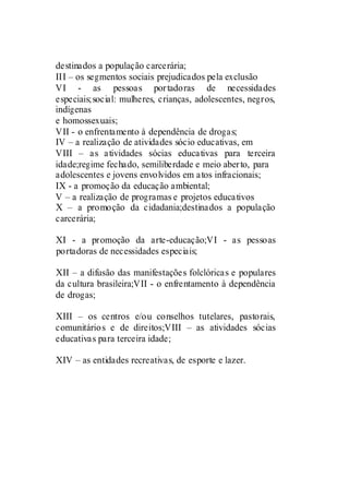 destinados a população carcerária;
III – os segmentos sociais prejudicados pela exclusão
VI - as pessoas portadoras de necessidades
especiais;social: mulheres, crianças, adolescentes, negros,
indígenas
e homossexuais;
VII - o enfrentamento à dependência de drogas;
IV – a realização de atividades sócio educativas, em
VIII – as atividades sócias educativas para terceira
idade;regime fechado, semiliberdade e meio aberto, para
adolescentes e jovens envolvidos em atos infracionais;
IX - a promoção da educação ambiental;
V – a realização de programas e projetos educativos
X – a promoção da cidadania;destinados a população
carcerária;

XI - a promoção da arte-educação;VI - as pessoas
portadoras de necessidades especiais;

XII – a difusão das manifestações folclóricas e populares
da cultura brasileira;VII - o enfrentamento à dependência
de drogas;

XIII – os centros e/ou conselhos tutelares, pastorais,
comunitários e de direitos;VIII – as atividades sócias
educativas para terceira idade;

XIV – as entidades recreativas, de esporte e lazer.
 