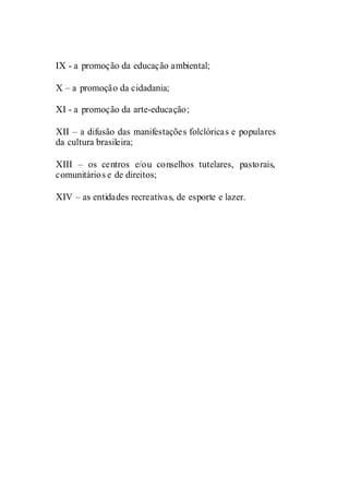 IX - a promoção da educação ambiental;

X – a promoção da cidadania;

XI - a promoção da arte-educação;

XII – a difusão das manifestações folclóricas e populares
da cultura brasileira;

XIII – os centros e/ou conselhos tutelares, pastorais,
comunitários e de direitos;

XIV – as entidades recreativas, de esporte e lazer.
 
