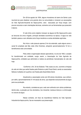 JUSTIFICATIVA
Em 28 de agosto de 1934, alguns moradores do bairro de Santa Luzia
reuniram-se para idealizar uma grande obra na comunidade e iniciaram as escavações
do Valo Agrícola-Industrial de Itapocuzinho, obra executada por força braçal, com
poucos recursos e sem orientações técnicas, somente com as ferramentas que possuíam
à época.
O valo tinha como objetivo transpor as águas do Rio Itapocuzinho para
as lavouras de arroz irrigado, principal atividade econômica na época. A água do valo
também passou a ser utilizada como força mecânica e outras atividades agrícolas.
No início o valo possuía apenas 2 km de extensão, após alguns anos o
canal foi ampliado até São João (Vila Chartres), atingindo aproximadamente 12 km e
beneficiando esta comunidade.
Pela união e organização desses agricultores, no ano de 1952, o projeto
foi transformado em entidade, surgiu assim, a Associação do Valo Agrícola de
Itapocuzinho, entidade que administra e realiza as periódicas manutenções do valo até
hoje.
Conforme o Art. 24 do Estatuto: Três vezes ao ano, ocorrerá a limpeza
do valo em dias que serão fixados pela Diretoria e pelo Fiscal Geral, sendo os associados
faltosos multados em quantia a ser fixada pela Assembleia Geral.
Atualmente a associação conta com 66 sócios rizicultores, que colhem,
por safra, aproximadamente 51 mil sacas de arroz, que depende exclusivamente da água
para sua produção.
No entanto, constata-se que o valo vem sofrendo com vários problemas,
dentre eles, a poluição por lixo doméstico, lixo industrial, resíduos tóxicos e a diminuição
no volume da água.
Nesse contexto, em face da importância histórica do Valo Agrícola-
Industrial de Itapocuzinho, faz-se necessário sua preservação.
 