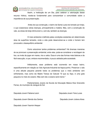 Assim, a instituição de um Dia, para celebrar a valorização desse
recurso hídrico, revela-se fundamental para conscientizar a comunidade sobre a
importância de sua preservação.
Antes de sua construção, o bairro de Santa Luzia era tomado por brejo,
o que ocasionava várias doenças, principalmente a malária. Mas, com a construção do
valo, as áreas de brejo diminuíram e, com ela, também as doenças.
O meio ambiente é definido pelas condições existentes em determinada
área da superfície terrestre, onde a vida pode desenvolver-se e onde o homem tem
provocado o desequilíbrio ambiental.
Como solucionar tantos problemas ambientais? Há diversas maneiras
de se promover a preservação ambiental, entre elas, pode-se considerar a reciclagem de
lixo, ao invés de jogar em mares, rios e valos. Essa é uma das formas mais básicas e de
fácil execução, e que, embora recomendada, é pouco adotada pela sociedade.
Infelizmente, esse problema está ocorrendo em nosso bairro,
especificamente em relação ao Valo Agrícola-Industrial de Itapocuzinho. Preservar o valo
é uma atitude pequena perante todos os problemas que o meio ambiente vem
enfrentando, mas como diz Madre Tereza de Calcutá “O que eu faço, é uma gota
pequena no meio do oceano. Mas sem ela o oceano será menor.”
Parlamentares Jovens da Escola de Educação Básica Elza Granzotto
Ferraz, do município de Jaraguá do Sul
Deputada Jovem Fabiana Leoni Deputada Jovem Yara Lucas
Deputada Jovem Glenda dos Santos Deputada Jovem Juliana Alves
Deputado Jovem Yasmim Hesper
 