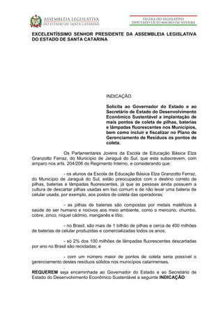 EXCELENTÍSSIMO SENHOR PRESIDENTE DA ASSEMBLEIA LEGISLATIVA
DO ESTADO DE SANTA CATARINA
INDICAÇÃO
Solicita ao Governador do Estado e ao
Secretário de Estado do Desenvolvimento
Econômico Sustentável a implantação de
mais pontos de coleta de pilhas, baterias
e lâmpadas fluorescentes nos Municípios,
bem como incluir e fiscalizar no Plano de
Gerenciamento de Resíduos os pontos de
coleta.
Os Parlamentares Jovens da Escola de Educação Básica Elza
Granzotto Ferraz, do Município de Jaraguá do Sul, que esta subscrevem, com
amparo nos arts. 204/206 do Regimento Interno, e considerando que:
- os alunos da Escola de Educação Básica Elza Granzotto Ferraz,
do Município de Jaraguá do Sul, estão preocupados com o destino correto de
pilhas, baterias e lâmpadas fluorescentes, já que as pessoas ainda possuem a
cultura de descartar pilhas usadas em lixo comum e de não levar uma bateria de
celular usada, por exemplo, aos postos de coleta das operadoras;
- as pilhas de baterias são compostas por metais maléficos à
saúde do ser humano e nocivos aos meio ambiente, como o mercúrio, chumbo,
cobre, zinco, níquel cádmio, manganês e lítio;
- no Brasil, são mais de 1 bilhão de pilhas e cerca de 400 milhões
de baterias de celular produzidas e comercializadas todos os anos;
- só 2% dos 100 milhões de lâmpadas fluorescentes descartadas
por ano no Brasil são recicladas; e
- com um número maior de pontos de coleta seria possível o
gerenciamento destes resíduos sólidos nos municípios catarinenses,
.
REQUEREM seja encaminhada ao Governador do Estado e ao Secretário de
Estado do Desenvolvimento Econômico Sustentável a seguinte INDICAÇÃO:
 
