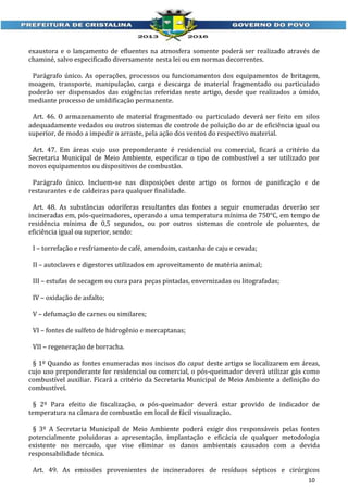 exaustora e o lançamento de efluentes na atmosfera somente poderá ser realizado através de
chaminé, salvo especificado diversamente nesta lei ou em normas decorrentes.
Parágrafo único. As operações, processos ou funcionamentos dos equipamentos de britagem,
moagem, transporte, manipulação, carga e descarga de material fragmentado ou particulado
poderão ser dispensados das exigências referidas neste artigo, desde que realizados a úmido,
mediante processo de umidificação permanente.
Art. 46. O armazenamento de material fragmentado ou particulado deverá ser feito em silos
adequadamente vedados ou outros sistemas de controle de poluição do ar de eficiência igual ou
superior, de modo a impedir o arraste, pela ação dos ventos do respectivo material.
Art. 47. Em áreas cujo uso preponderante é residencial ou comercial, ficará a critério da
Secretaria Municipal de Meio Ambiente, especificar o tipo de combustível a ser utilizado por
novos equipamentos ou dispositivos de combustão.
Parágrafo único. Incluem-se nas disposições deste artigo os fornos de panificação e de
restaurantes e de caldeiras para qualquer finalidade.
Art. 48. As substâncias odoríferas resultantes das fontes a seguir enumeradas deverão ser
incineradas em, pós-queimadores, operando a uma temperatura mínima de 750°C, em tempo de
residência mínima de 0,5 segundos, ou por outros sistemas de controle de poluentes, de
eficiência igual ou superior, sendo:
I – torrefação e resfriamento de café, amendoim, castanha de caju e cevada;
II – autoclaves e digestores utilizados em aproveitamento de matéria animal;
III – estufas de secagem ou cura para peças pintadas, envernizadas ou litografadas;
IV – oxidação de asfalto;
V – defumação de carnes ou similares;
VI – fontes de sulfeto de hidrogênio e mercaptanas;
VII – regeneração de borracha.
§ 1º Quando as fontes enumeradas nos incisos do caput deste artigo se localizarem em áreas,
cujo uso preponderante for residencial ou comercial, o pós-queimador deverá utilizar gás como
combustível auxiliar. Ficará a critério da Secretaria Municipal de Meio Ambiente a definição do
combustível.
§ 2º Para efeito de fiscalização, o pós-queimador deverá estar provido de indicador de
temperatura na câmara de combustão em local de fácil visualização.
§ 3º A Secretaria Municipal de Meio Ambiente poderá exigir dos responsáveis pelas fontes
potencialmente poluidoras a apresentação, implantação e eficácia de qualquer metodologia
existente no mercado, que vise eliminar os danos ambientais causados com a devida
responsabilidade técnica.
Art. 49. As emissões provenientes de incineradores de resíduos sépticos e cirúrgicos
10

 