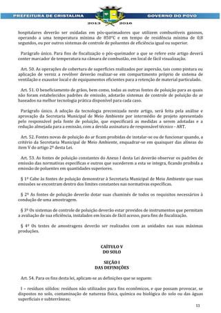 hospitalares deverão ser oxidadas em pós-queimadores que utilizem combustíveis gasosos,
operando a uma temperatura mínima de 850°C e em tempo de residência mínima de 0,8
segundos, ou por outros sistemas de controle de poluentes de eficiência igual ou superior.
Parágrafo único. Para fins de fiscalização o pós-queimador a que se refere este artigo deverá
conter marcador de temperatura na câmara de combustão, em local de fácil visualização.
Art. 50. As operações de cobertura de superfícies realizados por aspersão, tais como pintura ou
aplicação de verniz a revólver deverão realizar-se em compartimento próprio de sistema de
ventilação e exaustor local e de equipamentos eficientes para a retenção de material particulado.
Art. 51. O beneficiamento de grãos, bem como, todas as outras fontes de poluição para as quais
não foram estabelecidos padrões de emissão, adotarão sistemas de controle de poluição do ar
baseados na melhor tecnologia prática disponível para cada caso.
Parágrafo único. A adoção da tecnologia preconizada neste artigo, será feita pela análise e
aprovação da Secretaria Municipal de Meio Ambiente por intermédio de projeto apresentado
pelo responsável pela fonte de poluição, que especificará as medidas a serem adotadas e a
redução almejada para a emissão, com a devida assinatura de responsável técnico - ART.
Art. 52. Fontes novas de poluição do ar ficam proibidas de instalar-se ou de funcionar quando, a
critério da Secretaria Municipal de Meio Ambiente, enquadrar-se em quaisquer das alíneas do
item V do artigo 2º desta Lei.
Art. 53. As fontes de poluição constantes do Anexo I desta Lei deverão observar os padrões de
emissão das normativas específicas e outros que sucederem a esta se integra, ficando proibida a
emissão de poluentes em quantidades superiores.
§ 1º Cabe às fontes de poluição demonstrar à Secretaria Municipal de Meio Ambiente que suas
emissões se encontram dentro dos limites constantes nas normativas específicas.
§ 2º As fontes de poluição deverão dotar suas chaminés de todos os requisitos necessários à
condução de uma amostragem.
§ 3º Os sistemas de controle de poluição deverão estar providos de instrumentos que permitam
a avaliação de sua eficiência, instalados em locais de fácil acesso, para fins de fiscalização.
§ 4º Os testes de amostragens deverão ser realizados com as unidades nas suas máximas
produções.
CAÍTULO V
DO SOLO
SEÇÃO I
DAS DEFINIÇÕES
Art. 54. Para os fins desta lei, aplicam-se as definições que se seguem:
I – resíduos sólidos: resíduos não utilizados para fins econômicos, e que possam provocar, se
dispostos no solo, contaminação de natureza física, química ou biológica do solo ou das águas
superficiais e subterrâneas;
11

 