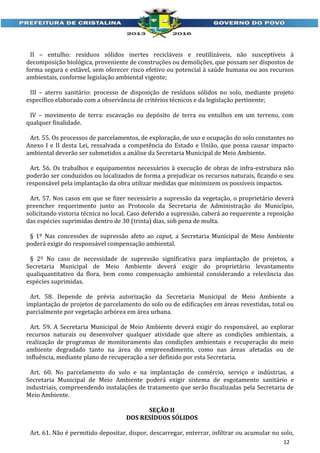 II – entulho: resíduos sólidos inertes recicláveis e reutilizáveis, não susceptíveis à
decomposição biológica, proveniente de construções ou demolições, que possam ser dispostos de
forma segura e estável, sem oferecer risco efetivo ou potencial à saúde humana ou aos recursos
ambientais, conforme legislação ambiental vigente;
III – aterro sanitário: processo de disposição de resíduos sólidos no solo, mediante projeto
específico elaborado com a observância de critérios técnicos e da legislação pertinente;
IV – movimento de terra: escavação ou depósito de terra ou entulhos em um terreno, com
qualquer finalidade.
Art. 55. Os processos de parcelamentos, de exploração, de uso e ocupação do solo constantes no
Anexo I e II desta Lei, ressalvada a competência do Estado e União, que possa causar impacto
ambiental deverão ser submetidos a análise da Secretaria Municipal de Meio Ambiente.
Art. 56. Os trabalhos e equipamentos necessários à execução de obras de infra-estrutura não
poderão ser conduzidos ou localizados de forma a prejudicar os recursos naturais, ficando o seu
responsável pela implantação da obra utilizar medidas que minimizem os possíveis impactos.
Art. 57. Nos casos em que se fizer necessário a supressão da vegetação, o proprietário deverá
preencher requerimento junto ao Protocolo da Secretaria de Administração do Município,
solicitando vistoria técnica no local. Caso deferido a supressão, caberá ao requerente a reposição
das espécies suprimidas dentro de 30 (trinta) dias, sob pena de multa.
§ 1º Nas concessões de supressão afeto ao caput, a Secretaria Municipal de Meio Ambiente
poderá exigir do responsável compensação ambiental.
§ 2º No caso de necessidade de supressão significativa para implantação de projetos, a
Secretaria Municipal de Meio Ambiente deverá exigir do proprietário levantamento
qualiquantitativo da flora, bem como compensação ambiental considerando a relevância das
espécies suprimidas.
Art. 58. Depende de prévia autorização da Secretaria Municipal de Meio Ambiente a
implantação de projetos de parcelamento do solo ou de edificações em áreas revestidas, total ou
parcialmente por vegetação arbórea em área urbana.
Art. 59. A Secretaria Municipal de Meio Ambiente deverá exigir do responsável, ao explorar
recursos naturais ou desenvolver qualquer atividade que altere as condições ambientais, a
realização de programas de monitoramento das condições ambientais e recuperação do meio
ambiente degradado tanto na área do empreendimento, como nas áreas afetadas ou de
influência, mediante plano de recuperação a ser definido por esta Secretaria.
Art. 60. No parcelamento do solo e na implantação de comércio, serviço e indústrias, a
Secretaria Municipal de Meio Ambiente poderá exigir sistema de esgotamento sanitário e
industriais, compreendendo instalações de tratamento que serão fiscalizadas pela Secretaria de
Meio Ambiente.
SEÇÃO II
DOS RESÍDUOS SÓLIDOS
Art. 61. Não é permitido depositar, dispor, descarregar, enterrar, infiltrar ou acumular no solo,
12

 