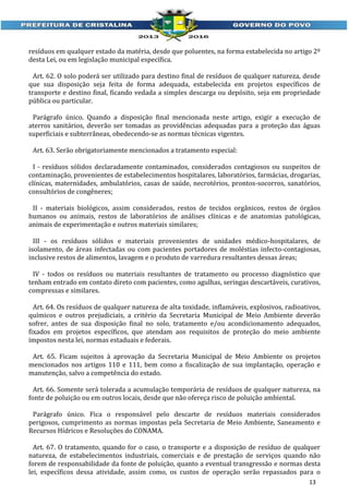 resíduos em qualquer estado da matéria, desde que poluentes, na forma estabelecida no artigo 2º
desta Lei, ou em legislação municipal específica.
Art. 62. O solo poderá ser utilizado para destino final de resíduos de qualquer natureza, desde
que sua disposição seja feita de forma adequada, estabelecida em projetos específicos de
transporte e destino final, ficando vedada a simples descarga ou depósito, seja em propriedade
pública ou particular.
Parágrafo único. Quando a disposição final mencionada neste artigo, exigir a execução de
aterros sanitários, deverão ser tomadas as providências adequadas para a proteção das águas
superficiais e subterrâneas, obedecendo-se as normas técnicas vigentes.
Art. 63. Serão obrigatoriamente mencionados a tratamento especial:
I - resíduos sólidos declaradamente contaminados, considerados contagiosos ou suspeitos de
contaminação, provenientes de estabelecimentos hospitalares, laboratórios, farmácias, drogarias,
clínicas, maternidades, ambulatórios, casas de saúde, necrotérios, prontos-socorros, sanatórios,
consultórios de congêneres;
II - materiais biológicos, assim considerados, restos de tecidos orgânicos, restos de órgãos
humanos ou animais, restos de laboratórios de análises clínicas e de anatomias patológicas,
animais de experimentação e outros materiais similares;
III - os resíduos sólidos e materiais provenientes de unidades médico-hospitalares, de
isolamento, de áreas infectadas ou com pacientes portadores de moléstias infecto-contagiosas,
inclusive restos de alimentos, lavagem e o produto de varredura resultantes dessas áreas;
IV - todos os resíduos ou materiais resultantes de tratamento ou processo diagnóstico que
tenham entrado em contato direto com pacientes, como agulhas, seringas descartáveis, curativos,
compressas e similares.
Art. 64. Os resíduos de qualquer natureza de alta toxidade, inflamáveis, explosivos, radioativos,
químicos e outros prejudiciais, a critério da Secretaria Municipal de Meio Ambiente deverão
sofrer, antes de sua disposição final no solo, tratamento e/ou acondicionamento adequados,
fixados em projetos específicos, que atendam aos requisitos de proteção do meio ambiente
impostos nesta lei, normas estaduais e federais.
Art. 65. Ficam sujeitos à aprovação da Secretaria Municipal de Meio Ambiente os projetos
mencionados nos artigos 110 e 111, bem como a fiscalização de sua implantação, operação e
manutenção, salvo a competência do estado.
Art. 66. Somente será tolerada a acumulação temporária de resíduos de qualquer natureza, na
fonte de poluição ou em outros locais, desde que não ofereça risco de poluição ambiental.
Parágrafo único. Fica o responsável pelo descarte de resíduos materiais considerados
perigosos, cumprimento as normas impostas pela Secretaria de Meio Ambiente, Saneamento e
Recursos Hídricos e Resoluções do CONAMA.
Art. 67. O tratamento, quando for o caso, o transporte e a disposição de resíduo de qualquer
natureza, de estabelecimentos industriais, comerciais e de prestação de serviços quando não
forem de responsabilidade da fonte de poluição, quanto a eventual transgressão e normas desta
lei, específicos dessa atividade, assim como, os custos de operação serão repassados para o
13

 
