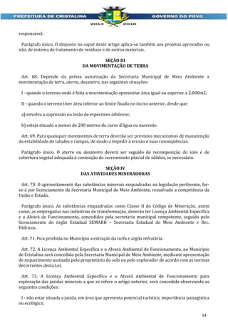 responsável.
Parágrafo único. O disposto no caput deste artigo aplica-se também aos projetos aprovados ou
não, de sistema de tratamento de resíduos e de outros materiais.
SEÇÃO III
DA MOVIMENTAÇÃO DE TERRA
Art. 68. Depende da prévia autorização da Secretaria Municipal de Meio Ambiente a
movimentação de terra, aterro, desaterro, nas seguintes situações:
I - quando o terreno onde é feita a movimentação apresentar área igual ou superior a 2.000m2;
II - quando o terreno tiver área inferior ao limite fixado no inciso anterior, desde que:
a) envolva a supressão ou lesão de espécimes arbóreos;
b) esteja situado a menos de 200 metros de curso d’água ou nascente.
Art. 69. Para quaisquer movimentos de terra deverão ser previstos mecanismos de manutenção
da estabilidade de taludes e rampas, de modo a impedir a erosão e suas conseqüências.
Parágrafo único. O aterro ou desaterro deverá ser seguido de recomposição do solo e de
cobertura vegetal adequada à contenção do carreamento pluvial de sólidos, se necessário.
SEÇÃO IV
DAS ATIVIDADES MINERADORAS
Art. 70. O aproveitamento das substâncias minerais enquadradas na legislação pertinente, farse-á por licenciamento da Secretaria Municipal de Meio Ambiente, ressalvada a competência da
União e Estado.
Parágrafo único. As substâncias enquadradas como Classe II do Código de Mineração, assim
como, as empregadas nas indústrias de transformação, deverão ter Licença Ambiental Específica
e o Alvará de Funcionamento, concedidos pela secretaria municipal competente, seguido pelo
licenciamento do órgão Estadual SEMARH – Secretaria Estadual do Meio Ambiente e Rec.
Hídricos.
Art. 71. Fica proibida no Município a extração da turfa e argila refratária.
Art. 72. A Licença Ambiental Específica e o Alvará Ambiental de Funcionamento, no Município
de Cristalina será concedida pela Secretaria Municipal de Meio Ambiente, mediante apresentação
de requerimento assinado pelo proprietário do solo ou pelo explorador de acordo com as normas
decorrentes desta Lei.
Art. 73. A Licença Ambiental Específica e o Alvará Ambiental de Funcionamento para
exploração das jazidas minerais a que se refere o artigo anterior, será concedida observando as
seguintes condições:
I - não estar situada a jazida, em área que apresenta potencial turístico, importância paisagística
ou ecológica;
14

 