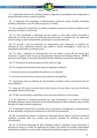 II - a exploração mineral não constitua ameaça à segurança da população, nem comprometa o
desenvolvimento urbano e interesse público;
III - a exploração não prejudique o funcionamento normal de escola, hospital, instituição
científica, ambulatório, casa de saúde ou repouso, ou similar;
IV - fica o explorador, pessoa física ou jurídica, obrigada a recuperar os danos causados ao meio
ambiente, em todas as suas formas.
Art. 74. Será interditada a exploração de uma jazida ou parte dela, embora licenciada e
explorada de acordo com esta lei, desde que posteriormente se verifique que sua exploração
acarrete perigo ou dano à propriedade, à população ou ao meio ambiente.
Art. 75. Durante a fase de tramitação do requerimento para exploração, só poderão ser
extraídas da área, substâncias minerais para análise e ensaios tecnológicos e desde que se
mantenham inalteradas as condições locais.
Art. 76. Após a obtenção do licenciamento, terá seu titular o prazo de seis meses para
comunicar o registro desta licença ao Departamento Nacional de Produção Mineral - DNPM e
apresentar este registro à Secretaria Municipal de Meio Ambiente, sob pena de caducidade.
Art. 77. O desmonte de pedreiras pode ser feito a frio ou a fogo.
Art. 78. A exploração de pedreiras fica sujeita às seguintes condições:
I - declaração expressa da qualidade do explosivo a ser utilizado;
II - intervalo mínimo de trinta minutos entre cada série de explosões;
III - lançamento antes da explosão de uma bandeira vermelha à altura conveniente para ser
vista à distância;
IV - toque por três vezes, com intervalo de dois minutos, de uma sineta, com aviso em brando
prolongado, dando sinal de fogo.
Art. 79. Não será permitida a exploração areia e de novas pedreiras na zona urbana.
§ 1º As pedreiras já existentes passarão por ação fiscalizadora e só poderão continuar
atividades mediante Licença Específica da Secretaria Municipal de Meio Ambiente, após a devida
liberação do órgão estadual competente.
§ 2º O explorador, pessoa física ou jurídica, deverá apresentar, mensalmente, o monitoramento
de suas atividades, sob pena de cassação de seu alvará de funcionamento.
Art. 80. A instalação de olarias e cerâmicas no Município deverá seguir o processo normal da
instalação, previsto nesta Lei, visando não provocar poluição ou incômodo nas áreas
circunvizinhas.
Art. 81. A Secretaria Municipal de Meio Ambiente poderá, a qualquer tempo, determinar a
execução de obras no recinto da exploração de jazidas, com intuito de proteger propriedades
particulares ou públicas, ou para evitar a obstrução das galerias de águas, cursos ou mananciais.
15

 