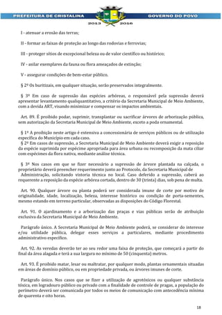 I - atenuar a erosão das terras;
II - formar as faixas de proteção ao longo das rodovias e ferrovias;
III - proteger sítios de excepcional beleza ou de valor científico ou histórico;
IV - asilar exemplares da fauna ou flora ameaçados de extinção;
V - assegurar condições de bem-estar público.
§ 2º Os buritizais, em qualquer situação, serão preservados integralmente.
§ 3º Em caso de supressão das espécies arbóreas, o responsável pela supressão deverá
apresentar levantamento qualiquantitativo, a critério da Secretaria Municipal de Meio Ambiente,
com a devida ART, visando minimizar e compensar os impactos ambientais.
Art. 89. É proibido podar, suprimir, transplantar ou sacrificar árvores de arborização pública,
sem autorização da Secretaria Municipal de Meio Ambiente, exceto a poda ornamental.
§ 1º A proibição neste artigo é extensiva a concessionária de serviços públicos ou de utilização
específica do Município em cada caso.
§ 2º Em casos de supressão, a Secretaria Municipal de Meio Ambiente deverá exigir a reposição
da espécie suprimida por espécime apropriada para área urbana ou recomposição da mata ciliar
com espécimes da flora nativa, mediante análise técnica.
§ 3º Nos casos em que se fizer necessário a supressão de árvore plantada na calçada, o
proprietário deverá preencher requerimento junto ao Protocolo, da Secretaria Municipal de
Administração, solicitando vistoria técnica no local. Caso deferido a supressão, caberá ao
requerente a reposição da espécie arbórea cortada, dentro de 30 (trinta) dias, sob pena de multa.
Art. 90. Qualquer árvore ou planta poderá ser considerada imune de corte por motivo de
originalidade, idade, localização, beleza, interesse histórico ou condição de porta-sementes,
mesmo estando em terreno particular, observadas as disposições do Código Florestal.
Art. 91. O ajardinamento e a arborização das praças e vias públicas serão de atribuição
exclusiva da Secretaria Municipal de Meio Ambiente.
Parágrafo único. A Secretaria Municipal de Meio Ambiente poderá, se considerar do interesse
e/ou utilidade pública, delegar esses serviços a particulares, mediante procedimento
administrativo específico.
Art. 92. As veredas deverão ter ao seu redor uma faixa de proteção, que começará a partir do
final da área alagada e terá a sua largura no mínimo de 50 (cinquenta) metros.
Art. 93. É proibido matar, lesar ou maltratar, por qualquer modo, plantas ornamentais situadas
em áreas de domínio público, ou em propriedade privada, ou árvores imunes de corte.
Parágrafo único. Nos casos que se fizer a utilização de agrotóxicos ou qualquer substância
tóxica, em logradouro público ou privado com a finalidade de controle de pragas, a população do
perímetro deverá ser comunicada por todos os meios de comunicação com antecedência mínima
de quarenta e oito horas.
18

 