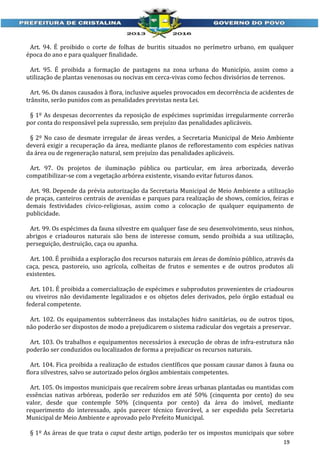 Art. 94. É proibido o corte de folhas de buritis situados no perímetro urbano, em qualquer
época do ano e para qualquer finalidade.
Art. 95. É proibida a formação de pastagens na zona urbana do Município, assim como a
utilização de plantas venenosas ou nocivas em cerca-vivas como fechos divisórios de terrenos.
Art. 96. Os danos causados à flora, inclusive aqueles provocados em decorrência de acidentes de
trânsito, serão punidos com as penalidades previstas nesta Lei.
§ 1º As despesas decorrentes da reposição de espécimes suprimidas irregularmente correrão
por conta do responsável pela supressão, sem prejuízo das penalidades aplicáveis.
§ 2º No caso de desmate irregular de áreas verdes, a Secretaria Municipal de Meio Ambiente
deverá exigir a recuperação da área, mediante planos de reflorestamento com espécies nativas
da área ou de regeneração natural, sem prejuízo das penalidades aplicáveis.
Art. 97. Os projetos de iluminação pública ou particular, em área arborizada, deverão
compatibilizar-se com a vegetação arbórea existente, visando evitar futuros danos.
Art. 98. Depende da prévia autorização da Secretaria Municipal de Meio Ambiente a utilização
de praças, canteiros centrais de avenidas e parques para realização de shows, comícios, feiras e
demais festividades cívico-religiosas, assim como a colocação de qualquer equipamento de
publicidade.
Art. 99. Os espécimes da fauna silvestre em qualquer fase de seu desenvolvimento, seus ninhos,
abrigos e criadouros naturais são bens de interesse comum, sendo proibida a sua utilização,
perseguição, destruição, caça ou apanha.
Art. 100. É proibida a exploração dos recursos naturais em áreas de domínio público, através da
caça, pesca, pastoreio, uso agrícola, colheitas de frutos e sementes e de outros produtos ali
existentes.
Art. 101. É proibida a comercialização de espécimes e subprodutos provenientes de criadouros
ou viveiros não devidamente legalizados e os objetos deles derivados, pelo órgão estadual ou
federal competente.
Art. 102. Os equipamentos subterrâneos das instalações hidro sanitárias, ou de outros tipos,
não poderão ser dispostos de modo a prejudicarem o sistema radicular dos vegetais a preservar.
Art. 103. Os trabalhos e equipamentos necessários à execução de obras de infra-estrutura não
poderão ser conduzidos ou localizados de forma a prejudicar os recursos naturais.
Art. 104. Fica proibida a realização de estudos científicos que possam causar danos à fauna ou
flora silvestres, salvo se autorizado pelos órgãos ambientais competentes.
Art. 105. Os impostos municipais que recaírem sobre áreas urbanas plantadas ou mantidas com
essências nativas arbóreas, poderão ser reduzidos em até 50% (cinquenta por cento) do seu
valor, desde que contemple 50% (cinquenta por cento) da área do imóvel, mediante
requerimento do interessado, após parecer técnico favorável, a ser expedido pela Secretaria
Municipal de Meio Ambiente e aprovado pelo Prefeito Municipal.
§ 1º As áreas de que trata o caput deste artigo, poderão ter os impostos municipais que sobre
19

 